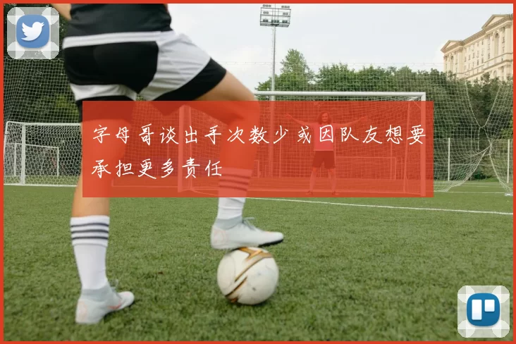 字母哥谈出手次数少或因队友想要承担更多责任