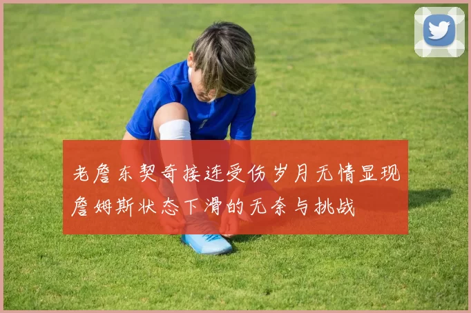 老詹东契奇接连受伤岁月无情显现詹姆斯状态下滑的无奈与挑战