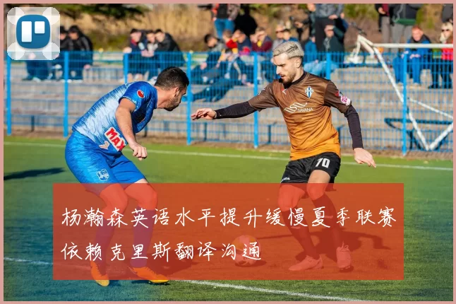 杨瀚森英语水平提升缓慢夏季联赛依赖克里斯翻译沟通