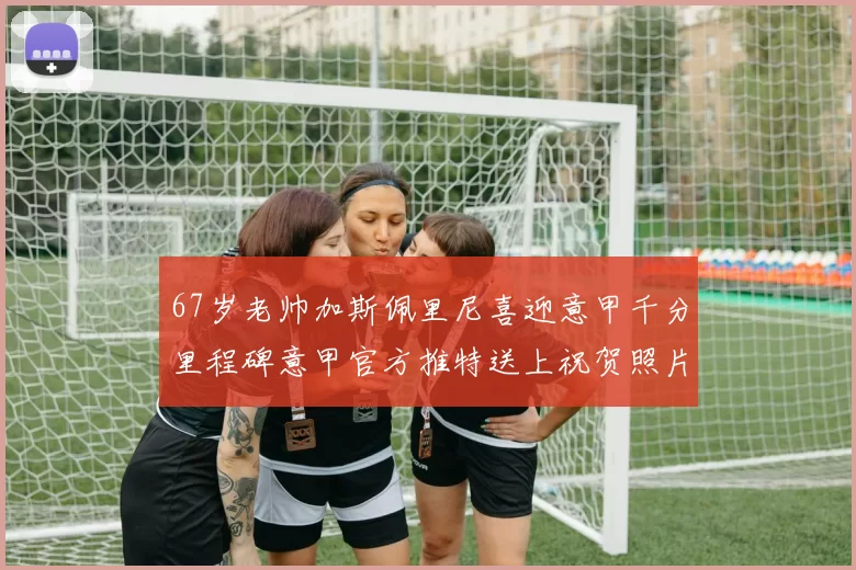 67岁老帅加斯佩里尼喜迎意甲千分里程碑意甲官方推特送上祝贺照片